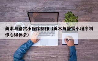 呼伦贝尔美术与鉴赏小程序制作（美术与鉴赏小程序制作心得体会）