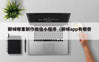 呼伦贝尔聊城哪里制作微信小程序（聊城app有哪些）