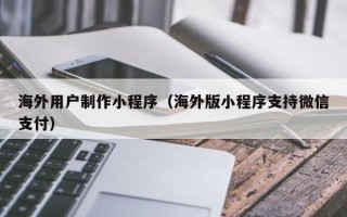 呼伦贝尔海外用户制作小程序（海外版小程序支持微信支付）