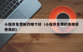 呼伦贝尔小程序免费制作哪个好（小程序免费的有哪些使用的）
