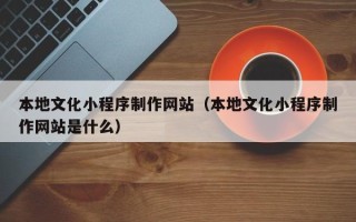 呼伦贝尔本地文化小程序制作网站（本地文化小程序制作网站是什么）