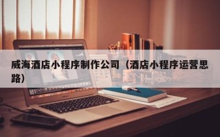 呼伦贝尔威海酒店小程序制作公司（酒店小程序运营思路）