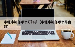 呼伦贝尔小程序制作哪个好知乎（小程序制作哪个平台好）