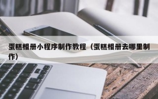 呼伦贝尔蛋糕相册小程序制作教程（蛋糕相册去哪里制作）